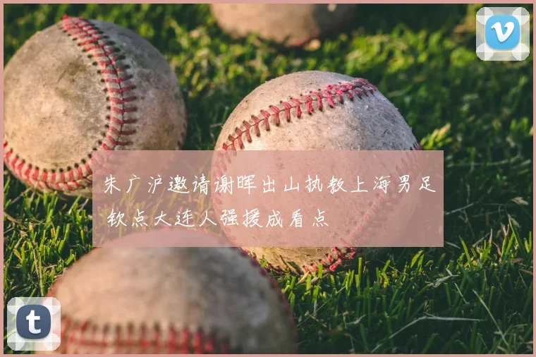 朱广沪邀请谢晖出山执教上海男足 钦点大连人强援成看点