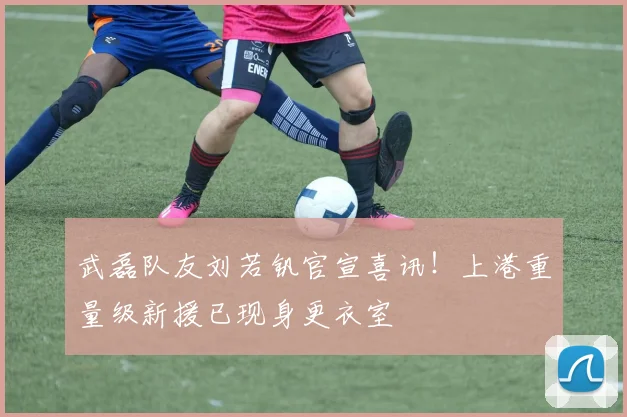 武磊队友刘若钒官宣喜讯！上港重量级新援已现身更衣室