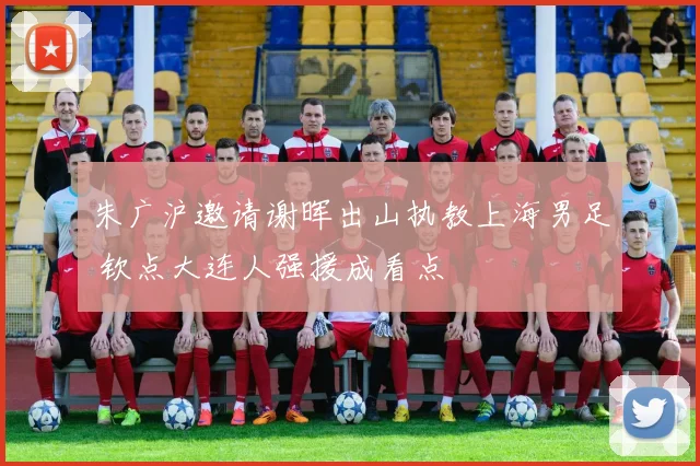 朱广沪邀请谢晖出山执教上海男足 钦点大连人强援成看点