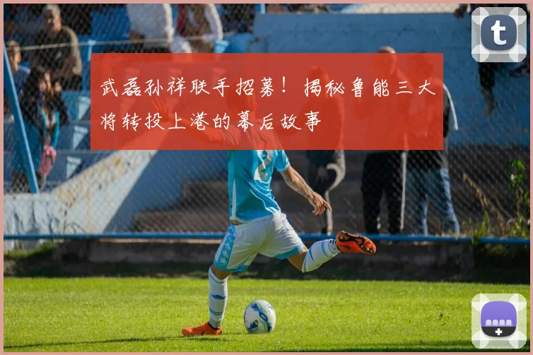 武磊孙祥联手招募！揭秘鲁能三大将转投上港的幕后故事
